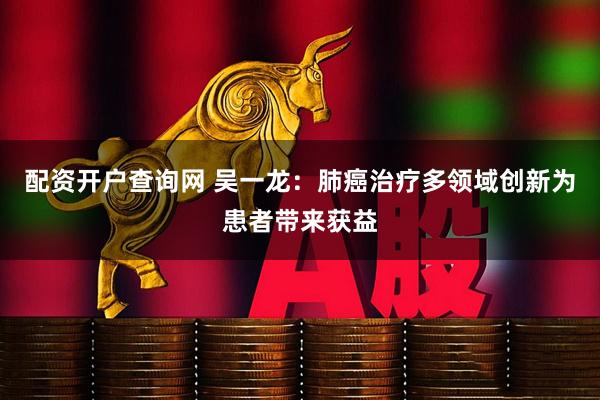 配资开户查询网 吴一龙：肺癌治疗多领域创新为患者带来获益