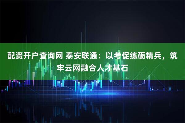 配资开户查询网 泰安联通：以考促练砺精兵，筑牢云网融合人才基石