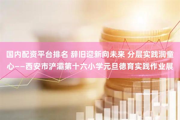 国内配资平台排名 辞旧迎新向未来 分层实践润童心——西安市浐灞第十六小学元旦德育实践作业展