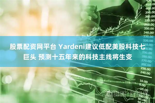 股票配资网平台 Yardeni建议低配美股科技七巨头 预测十五年来的科技主线将生变