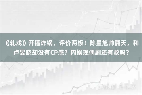 《轧戏》开播炸锅，评价两极！陈星旭帅翻天，和卢昱晓却没有CP感？内娱现偶剧还有救吗？