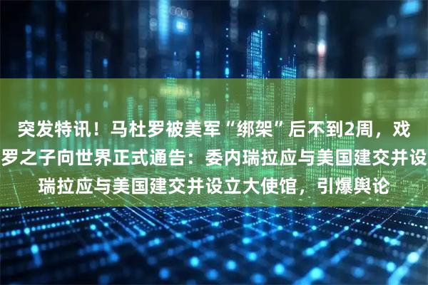 突发特讯！马杜罗被美军“绑架”后不到2周，戏剧性一幕出现，马杜罗之子向世界正式通告：委内瑞拉应与美国建交并设立大使馆，引爆舆论