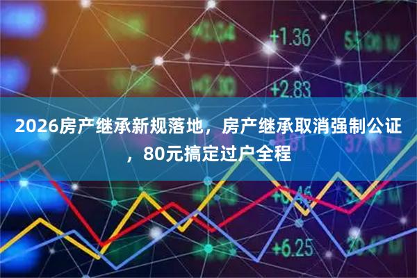 2026房产继承新规落地，房产继承取消强制公证，80元搞定过户全程